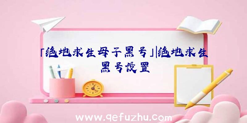 「绝地求生母子黑号」|绝地求生黑号设置